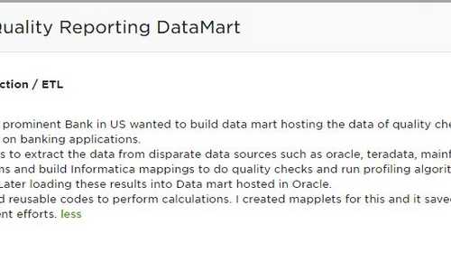 Data Quality Reporting DataMart - Data Extraction / ETL One of the prominent Bank in US wanted to build data mart hosting the data of quality checks performed on banking applications. My role was to extract the data from disparate data sources such as oracle, teradata, mainframe and SAS systems and build Informatica mappings to do quality checks and run profiling algorithms on the same. Later loading these results into Data mart hosted in Oracle. I developed reusable codes to perform calculations. I created mapplets for this and it saved lot of development efforts