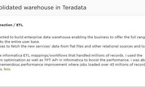 Consolidated warehouse in Teradata -Client wanted to build enterprise data warehouse enabling the business to offer the full range of services to the entire user base. My role was to fetch the new services' data from flat files and other relational sources and load it to EDW. I built the informatica ETL mappings/workflows that handled millions of records. I used the pushdown optimisation as well as TPT API in Informatica to boost the performance. I was able to achieve tremendous performance improvement where jobs loaded over 45 millions of records in just 4 minutes.